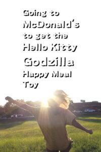 Going to McDonald’s to get the Hello Kitty Godzilla Happy Meal Toy